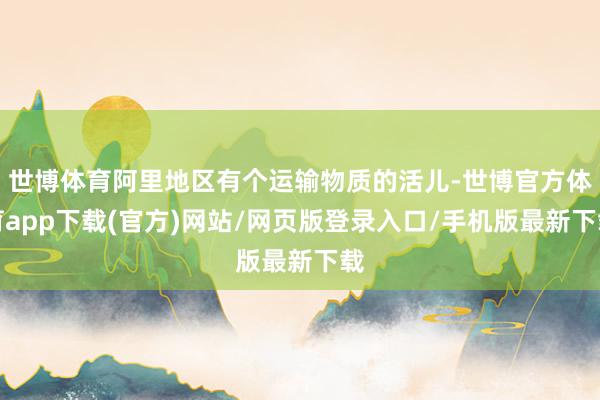 世博體育阿里地區有個運輸物質的活兒-世博官方體育app下載(官方)網站/網頁版登錄入口/手機版最新下載