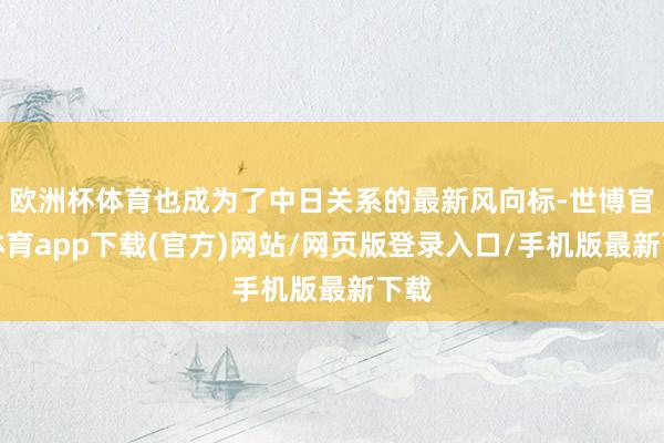 歐洲杯體育也成為了中日關系的最新風向標-世博官方體育app下載(官方)網站/網頁版登錄入口/手機版最新下載