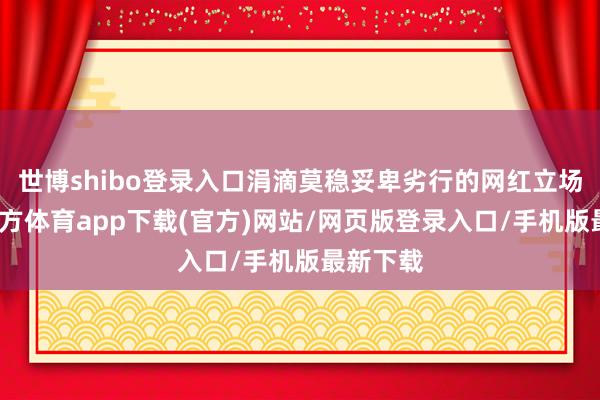 世博shibo登錄入口涓滴莫穩(wěn)妥卑劣行的網(wǎng)紅立場(chǎng)-世博官方體育app下載(官方)網(wǎng)站/網(wǎng)頁版登錄入口/手機(jī)版最新下載