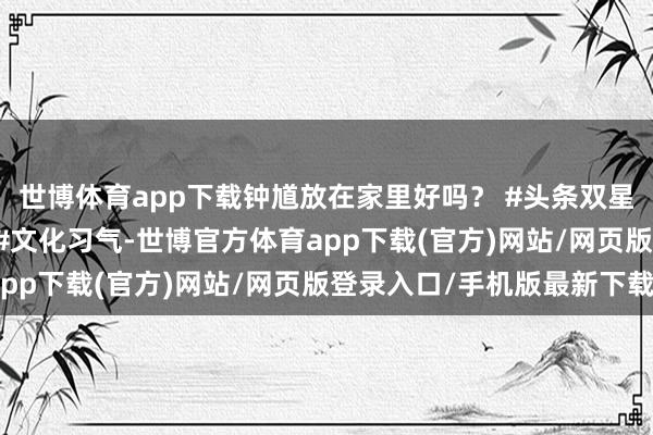 世博體育app下載鐘馗放在家里好嗎？ #頭條雙星激發狡計 #老六師父 #文化習氣-世博官方體育app下載(官方)網站/網頁版登錄入口/手機版最新下載