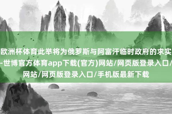 歐洲杯體育此舉將為俄羅斯與阿富汗臨時政府的求實配合鋪平說念路-世博官方體育app下載(官方)網站/網頁版登錄入口/手機版最新下載