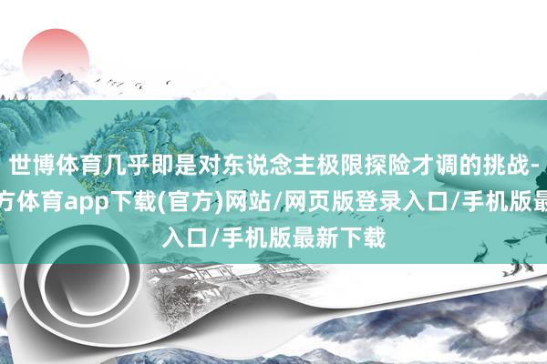 世博體育幾乎即是對(duì)東說(shuō)念主極限探險(xiǎn)才調(diào)的挑戰(zhàn)-世博官方體育app下載(官方)網(wǎng)站/網(wǎng)頁(yè)版登錄入口/手機(jī)版最新下載