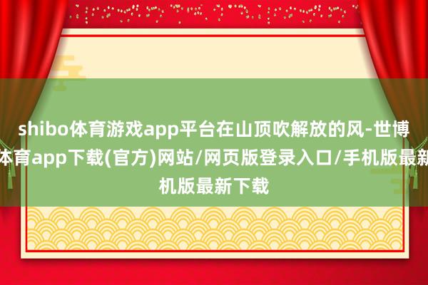 shibo體育游戲app平臺在山頂吹解放的風-世博官方體育app下載(官方)網站/網頁版登錄入口/手機版最新下載