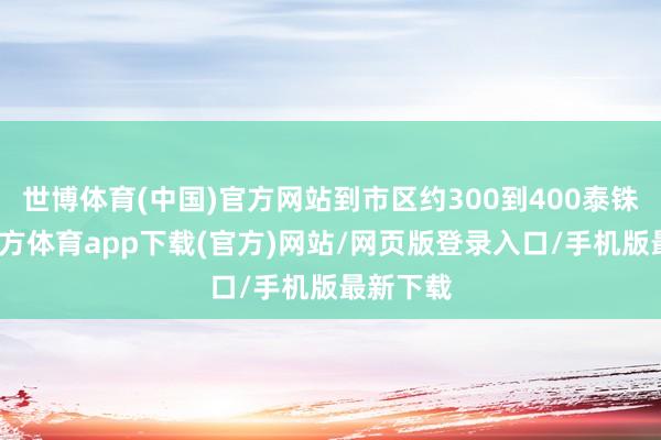世博體育(中國)官方網站到市區(qū)約300到400泰銖-世博官方體育app下載(官方)網站/網頁版登錄入口/手機版最新下載