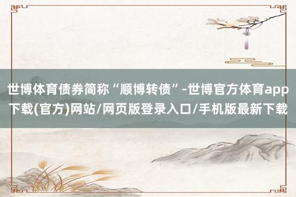 世博體育債券簡稱“順博轉債”-世博官方體育app下載(官方)網站/網頁版登錄入口/手機版最新下載
