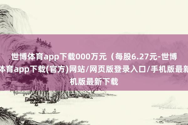 世博體育app下載000萬元（每股6.27元-世博官方體育app下載(官方)網(wǎng)站/網(wǎng)頁版登錄入口/手機版最新下載