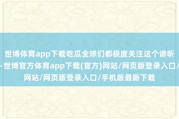 世博體育app下載吃瓜全球們都極度關注這個諦聽最終能不可打成-世博官方體育app下載(官方)網站/網頁版登錄入口/手機版最新下載