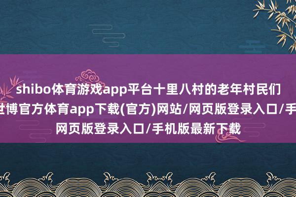shibo體育游戲app平臺(tái)十里八村的老年村民們鳩合北溝村-世博官方體育app下載(官方)網(wǎng)站/網(wǎng)頁版登錄入口/手機(jī)版最新下載