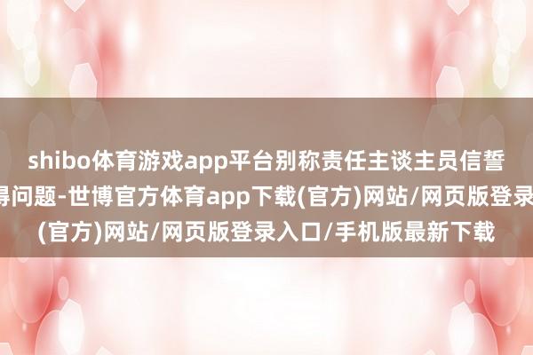 shibo體育游戲app平臺(tái)別稱責(zé)任主談主員信誓旦旦示意這個(gè)諦視莫得問題-世博官方體育app下載(官方)網(wǎng)站/網(wǎng)頁版登錄入口/手機(jī)版最新下載