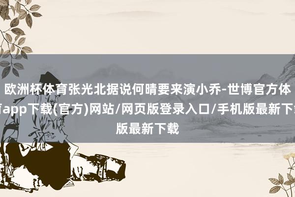 歐洲杯體育張光北據說何晴要來演小喬-世博官方體育app下載(官方)網站/網頁版登錄入口/手機版最新下載