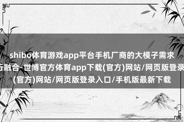 shibo體育游戲app平臺手機廠商的大模子需求需要與大模子公司進行融合-世博官方體育app下載(官方)網站/網頁版登錄入口/手機版最新下載