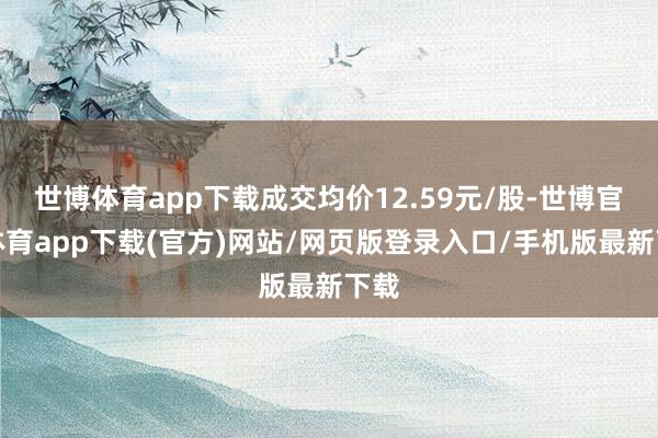 世博體育app下載成交均價12.59元/股-世博官方體育app下載(官方)網(wǎng)站/網(wǎng)頁版登錄入口/手機版最新下載