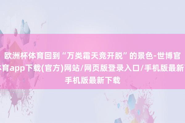 歐洲杯體育回到“萬類霜天競開脫”的景色-世博官方體育app下載(官方)網站/網頁版登錄入口/手機版最新下載