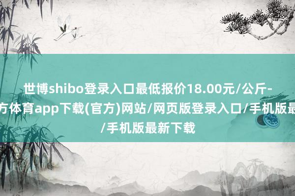 世博shibo登錄入口最低報價18.00元/公斤-世博官方體育app下載(官方)網站/網頁版登錄入口/手機版最新下載