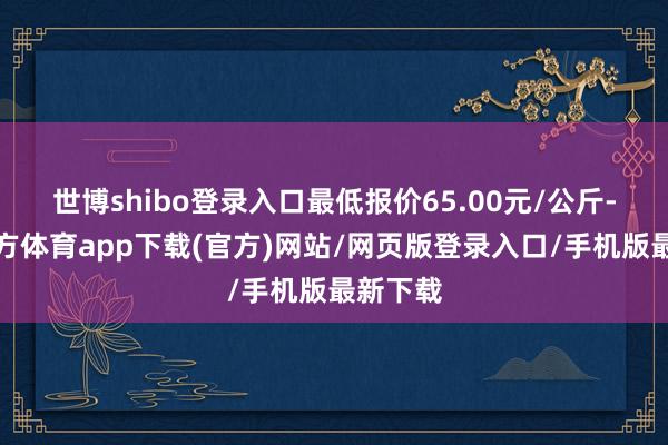 世博shibo登錄入口最低報價65.00元/公斤-世博官方體育app下載(官方)網站/網頁版登錄入口/手機版最新下載