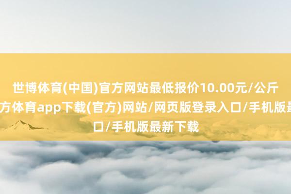 世博體育(中國)官方網(wǎng)站最低報價10.00元/公斤-世博官方體育app下載(官方)網(wǎng)站/網(wǎng)頁版登錄入口/手機(jī)版最新下載