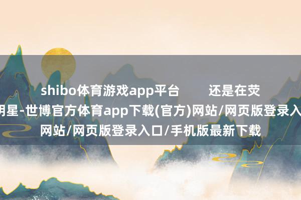 shibo體育游戲app平臺(tái)        還是在熒幕優(yōu)勢華曠世的女明星-世博官方體育app下載(官方)網(wǎng)站/網(wǎng)頁版登錄入口/手機(jī)版最新下載
