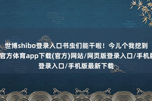 世博shibo登錄入口書蟲們能干啦！今兒個(gè)我挖到寶了-世博官方體育app下載(官方)網(wǎng)站/網(wǎng)頁版登錄入口/手機(jī)版最新下載