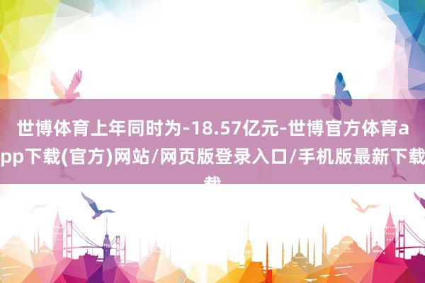 世博體育上年同時為-18.57億元-世博官方體育app下載(官方)網(wǎng)站/網(wǎng)頁版登錄入口/手機版最新下載