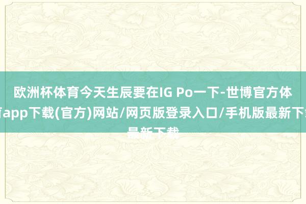 歐洲杯體育今天生辰要在IG Po一下-世博官方體育app下載(官方)網站/網頁版登錄入口/手機版最新下載