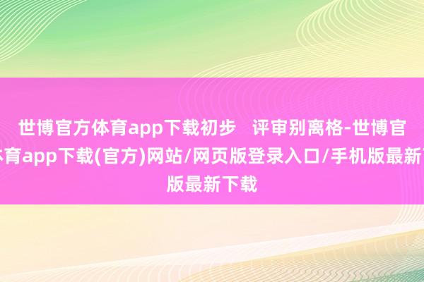 世博官方體育app下載初步   評審別離格-世博官方體育app下載(官方)網(wǎng)站/網(wǎng)頁版登錄入口/手機(jī)版最新下載
