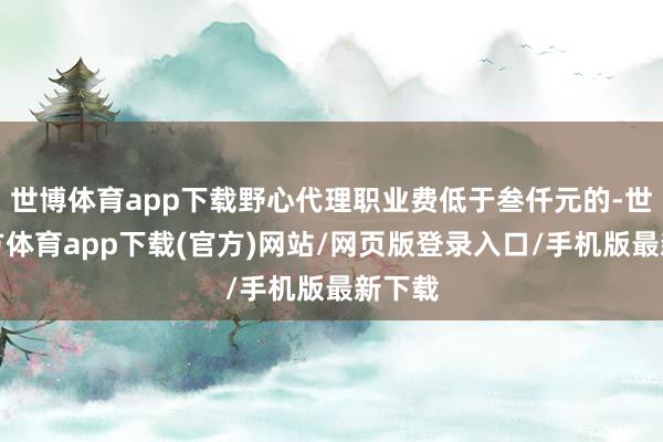 世博體育app下載野心代理職業(yè)費低于叁仟元的-世博官方體育app下載(官方)網(wǎng)站/網(wǎng)頁版登錄入口/手機版最新下載