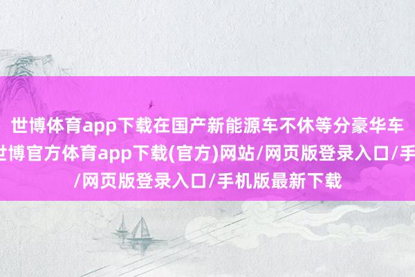 世博體育app下載在國產(chǎn)新能源車不休等分豪華車市集確當(dāng)下-世博官方體育app下載(官方)網(wǎng)站/網(wǎng)頁版登錄入口/手機(jī)版最新下載