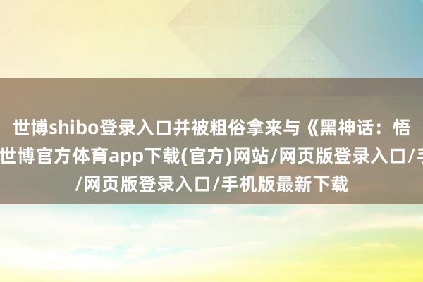 世博shibo登錄入口并被粗俗拿來(lái)與《黑神話：悟空》進(jìn)行相比-世博官方體育app下載(官方)網(wǎng)站/網(wǎng)頁(yè)版登錄入口/手機(jī)版最新下載