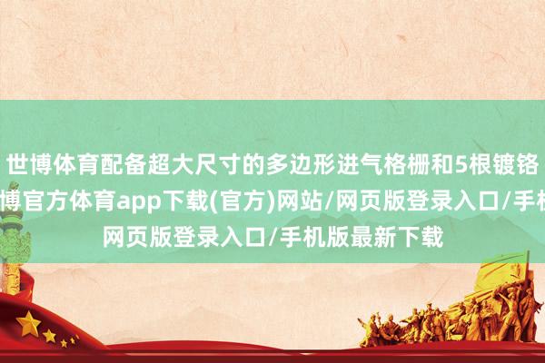 世博體育配備超大尺寸的多邊形進氣格柵和5根鍍鉻橫條中網-世博官方體育app下載(官方)網站/網頁版登錄入口/手機版最新下載
