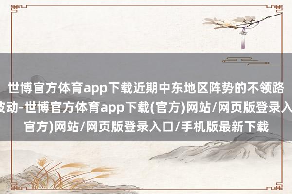 世博官方體育app下載近期中東地區(qū)陣勢(shì)的不領(lǐng)路性也影響著油價(jià)的波動(dòng)-世博官方體育app下載(官方)網(wǎng)站/網(wǎng)頁(yè)版登錄入口/手機(jī)版最新下載