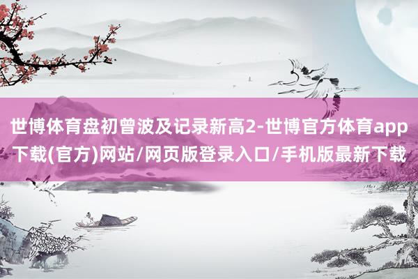 世博體育盤初曾波及記錄新高2-世博官方體育app下載(官方)網(wǎng)站/網(wǎng)頁版登錄入口/手機(jī)版最新下載