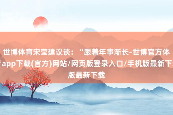 世博體育宋瑩建議談：“跟著年事漸長-世博官方體育app下載(官方)網(wǎng)站/網(wǎng)頁版登錄入口/手機(jī)版最新下載