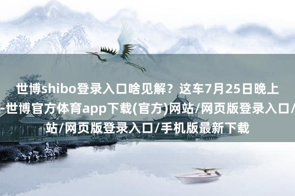 世博shibo登錄入口啥見解？這車7月25日晚上才追究開封發布-世博官方體育app下載(官方)網站/網頁版登錄入口/手機版最新下載