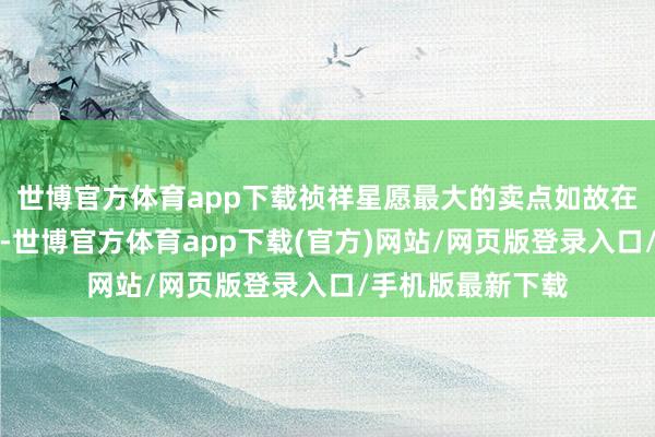 世博官方體育app下載禎祥星愿最大的賣點(diǎn)如故在同品性下的廉價(jià)-世博官方體育app下載(官方)網(wǎng)站/網(wǎng)頁版登錄入口/手機(jī)版最新下載