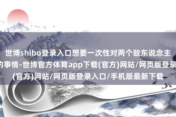 世博shibo登錄入口想要一次性對兩個敵東說念主進行限制照舊很貧苦的事情-世博官方體育app下載(官方)網(wǎng)站/網(wǎng)頁版登錄入口/手機版最新下載