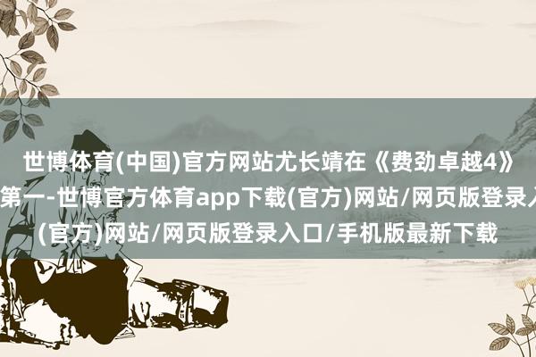 世博體育(中國)官方網站尤長靖在《費勁卓越4》中整個贏得三次團體第一-世博官方體育app下載(官方)網站/網頁版登錄入口/手機版最新下載