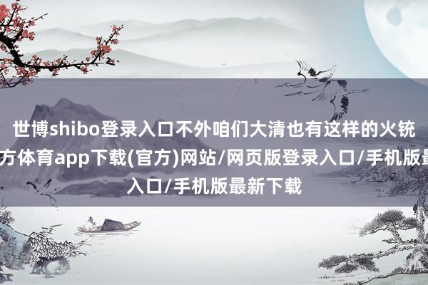 世博shibo登錄入口不外咱們大清也有這樣的火銃-世博官方體育app下載(官方)網(wǎng)站/網(wǎng)頁(yè)版登錄入口/手機(jī)版最新下載