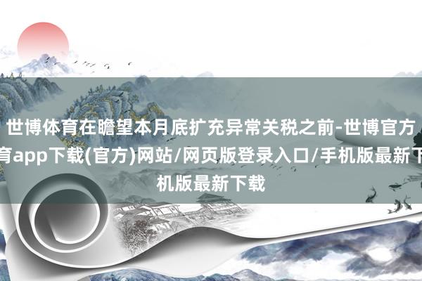 世博體育在瞻望本月底擴充異常關(guān)稅之前-世博官方體育app下載(官方)網(wǎng)站/網(wǎng)頁版登錄入口/手機版最新下載
