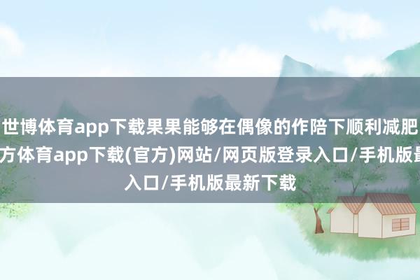 世博體育app下載果果能夠在偶像的作陪下順利減肥-世博官方體育app下載(官方)網站/網頁版登錄入口/手機版最新下載
