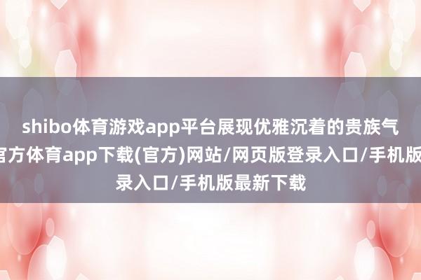 shibo體育游戲app平臺展現(xiàn)優(yōu)雅沉著的貴族氣質(zhì)-世博官方體育app下載(官方)網(wǎng)站/網(wǎng)頁版登錄入口/手機(jī)版最新下載