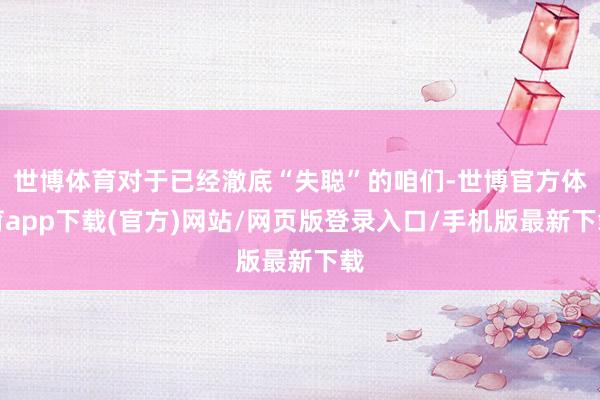 世博體育對于已經澈底“失聰”的咱們-世博官方體育app下載(官方)網站/網頁版登錄入口/手機版最新下載