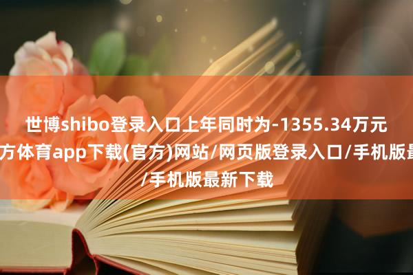 世博shibo登錄入口上年同時為-1355.34萬元-世博官方體育app下載(官方)網站/網頁版登錄入口/手機版最新下載
