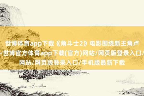 世博體育app下載《角斗士2》電影圍繞新主角盧修斯的復仇張開-世博官方體育app下載(官方)網站/網頁版登錄入口/手機版最新下載