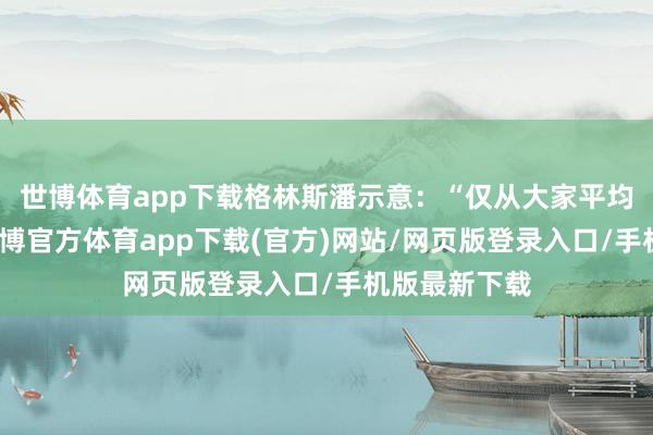 世博體育app下載格林斯潘示意：“僅從大家平均水平來看-世博官方體育app下載(官方)網站/網頁版登錄入口/手機版最新下載
