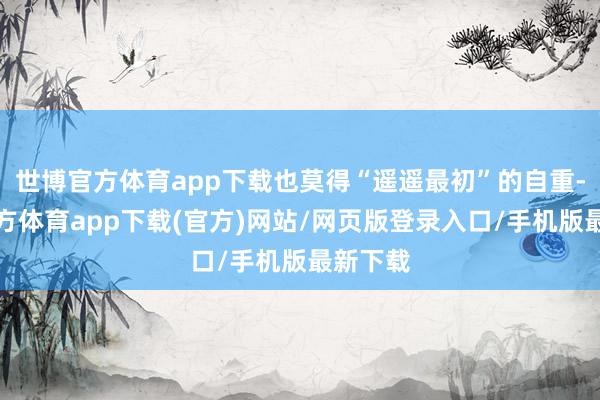 世博官方體育app下載也莫得“遙遙最初”的自重-世博官方體育app下載(官方)網站/網頁版登錄入口/手機版最新下載