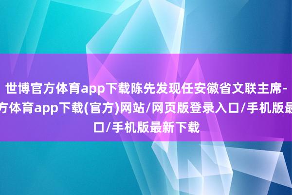 世博官方體育app下載陳先發(fā)現(xiàn)任安徽省文聯(lián)主席-世博官方體育app下載(官方)網(wǎng)站/網(wǎng)頁版登錄入口/手機(jī)版最新下載
