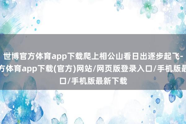 世博官方體育app下載爬上相公山看日出逐步起飛-世博官方體育app下載(官方)網站/網頁版登錄入口/手機版最新下載