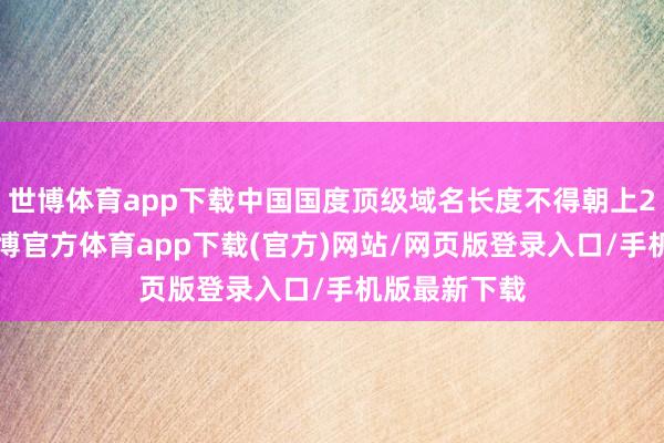 世博體育app下載中國國度頂級域名長度不得朝上20個字符-世博官方體育app下載(官方)網(wǎng)站/網(wǎng)頁版登錄入口/手機(jī)版最新下載