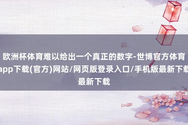歐洲杯體育難以給出一個真正的數字-世博官方體育app下載(官方)網站/網頁版登錄入口/手機版最新下載