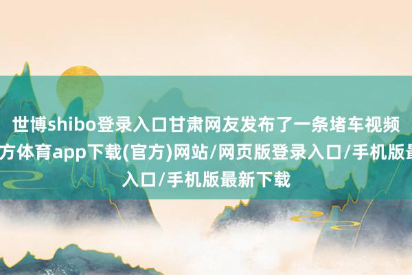 世博shibo登錄入口甘肅網友發布了一條堵車視頻-世博官方體育app下載(官方)網站/網頁版登錄入口/手機版最新下載
